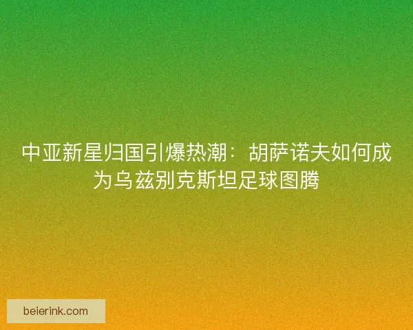 中亚新星归国引爆热潮：胡萨诺夫如何成为乌兹别克斯坦足球图腾