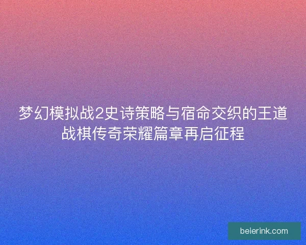 梦幻模拟战2史诗策略与宿命交织的王道战棋传奇荣耀篇章再启征程