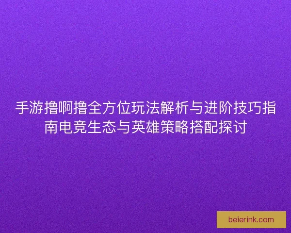 手游撸啊撸全方位玩法解析与进阶技巧指南电竞生态与英雄策略搭配探讨