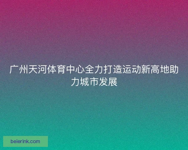 广州天河体育中心全力打造运动新高地助力城市发展