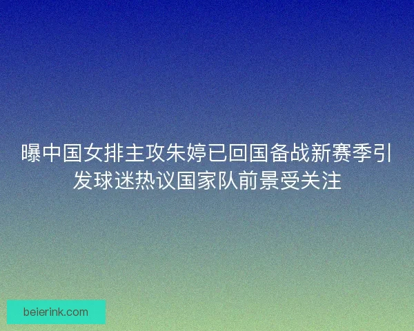 曝中国女排主攻朱婷已回国备战新赛季引发球迷热议国家队前景受关注