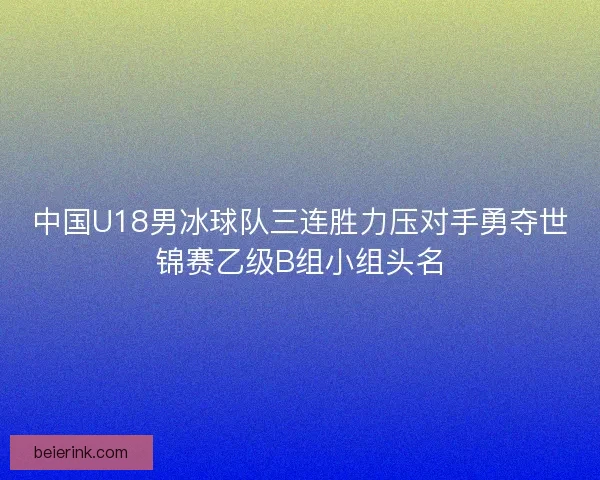 中国U18男冰球队三连胜力压对手勇夺世锦赛乙级B组小组头名