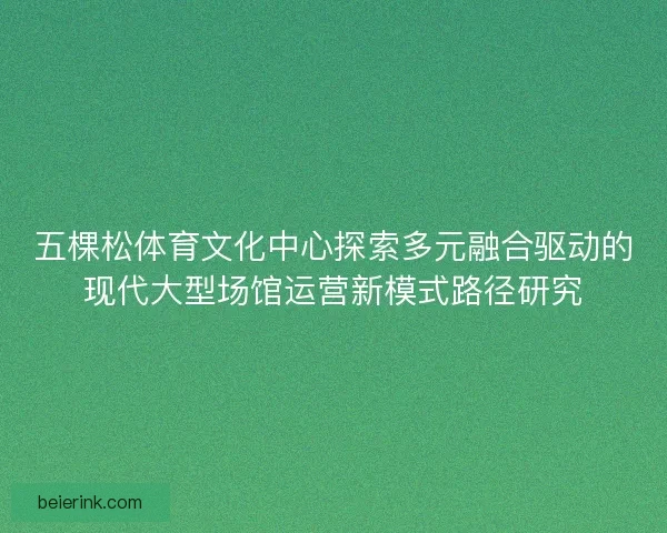 五棵松体育文化中心探索多元融合驱动的现代大型场馆运营新模式路径研究