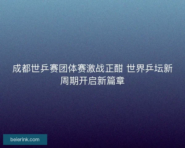 成都世乒赛团体赛激战正酣 世界乒坛新周期开启新篇章