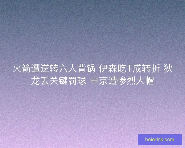火箭遭逆转六人背锅 伊森吃T成转折 狄龙丢关键罚球 申京遭惨烈大帽