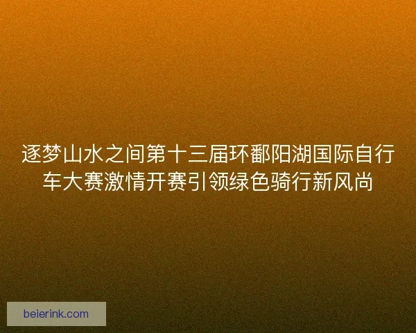 逐梦山水之间第十三届环鄱阳湖国际自行车大赛激情开赛引领绿色骑行新风尚