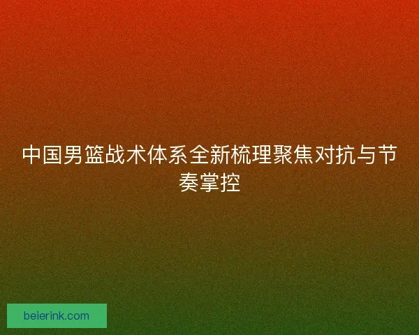 中国男篮战术体系全新梳理聚焦对抗与节奏掌控