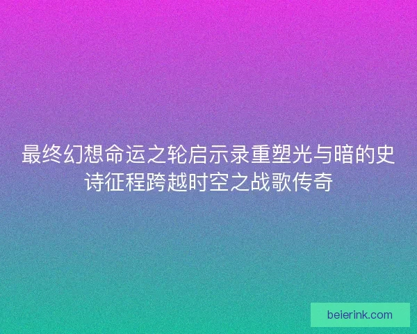 最终幻想命运之轮启示录重塑光与暗的史诗征程跨越时空之战歌传奇