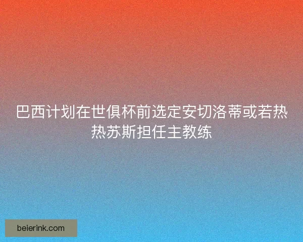 巴西计划在世俱杯前选定安切洛蒂或若热热苏斯担任主教练