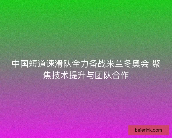 中国短道速滑队全力备战米兰冬奥会 聚焦技术提升与团队合作