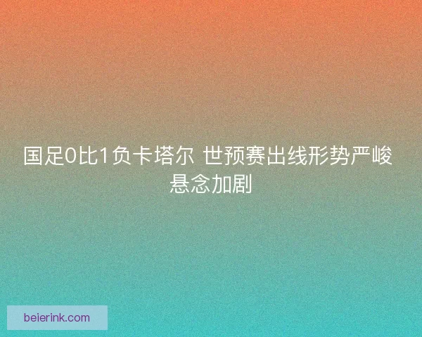 国足0比1负卡塔尔 世预赛出线形势严峻 悬念加剧