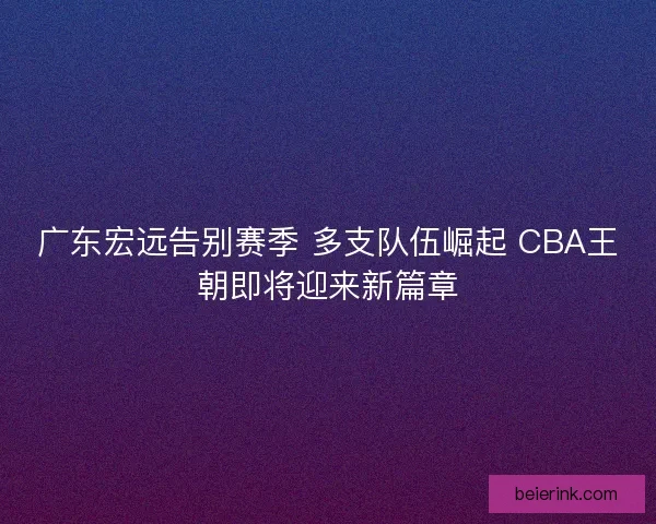 广东宏远告别赛季 多支队伍崛起 CBA王朝即将迎来新篇章
