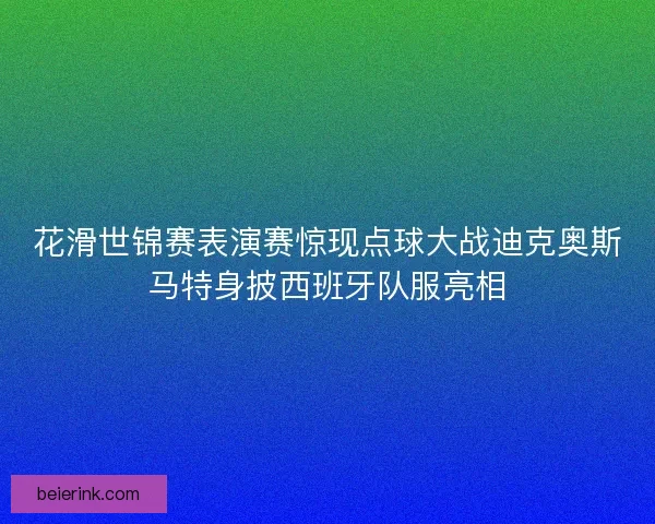 花滑世锦赛表演赛惊现点球大战迪克奥斯马特身披西班牙队服亮相