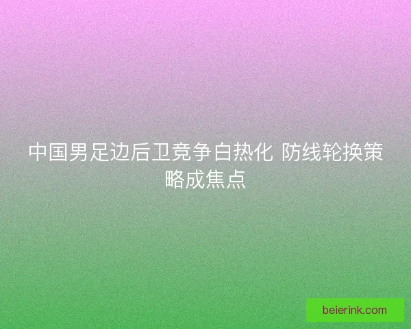中国男足边后卫竞争白热化 防线轮换策略成焦点