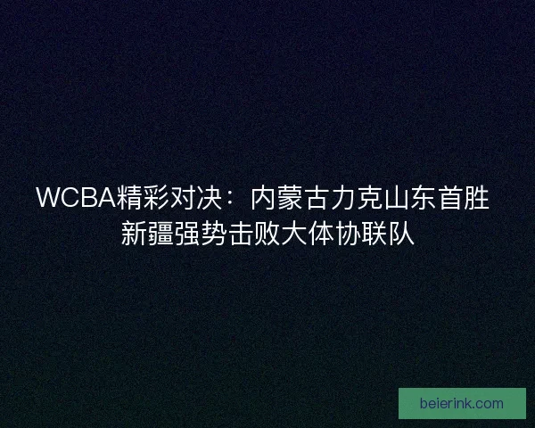 WCBA精彩对决：内蒙古力克山东首胜 新疆强势击败大体协联队