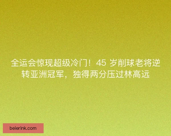 全运会惊现超级冷门！45 岁削球老将逆转亚洲冠军，独得两分压过林高远
