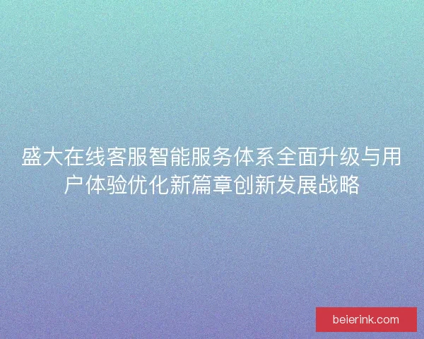 盛大在线客服智能服务体系全面升级与用户体验优化新篇章创新发展战略